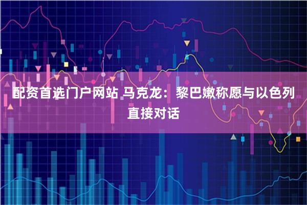 配资首选门户网站 马克龙：黎巴嫩称愿与以色列直接对话