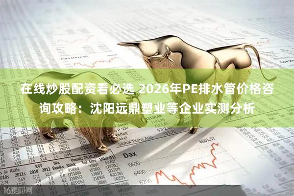 在线炒股配资看必选 2026年PE排水管价格咨询攻略：沈阳远鼎塑业等企业实测分析