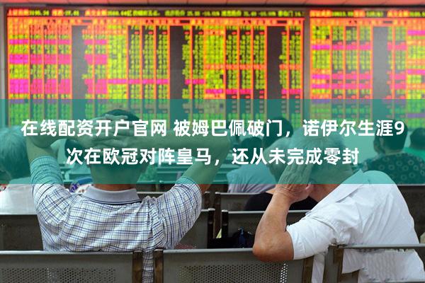 在线配资开户官网 被姆巴佩破门，诺伊尔生涯9次在欧冠对阵皇马，还从未完成零封