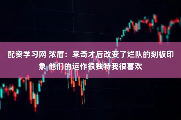 配资学习网 浓眉：来奇才后改变了烂队的刻板印象 他们的运作很独特我很喜欢