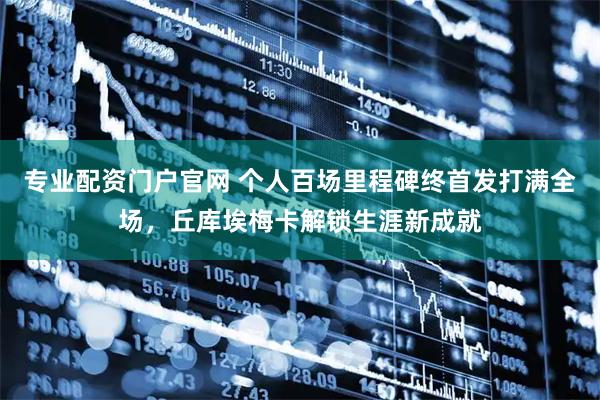 专业配资门户官网 个人百场里程碑终首发打满全场，丘库埃梅卡解锁生涯新成就