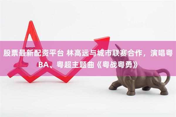 股票最新配资平台 林高远与城市联赛合作，演唱粤BA、粤超主题曲《粤战粤勇》