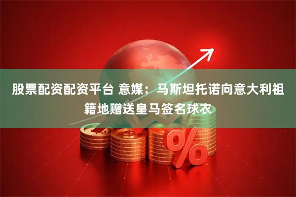 股票配资配资平台 意媒：马斯坦托诺向意大利祖籍地赠送皇马签名球衣