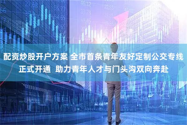 配资炒股开户方案 全市首条青年友好定制公交专线正式开通  助力青年人才与门头沟双向奔赴