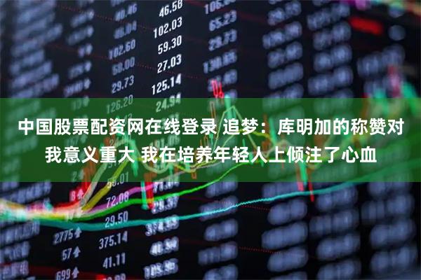 中国股票配资网在线登录 追梦：库明加的称赞对我意义重大 我在培养年轻人上倾注了心血