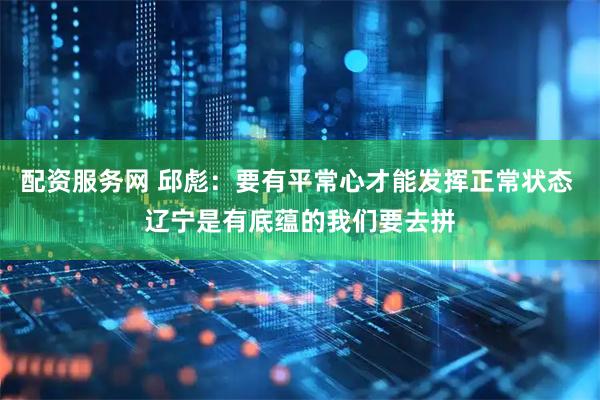 配资服务网 邱彪：要有平常心才能发挥正常状态 辽宁是有底蕴的我们要去拼