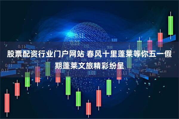 股票配资行业门户网站 春风十里蓬莱等你五一假期蓬莱文旅精彩纷呈