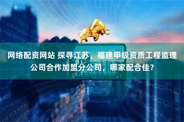 网络配资网站 探寻江苏、福建甲级资质工程监理公司合作加盟分公司，哪家配合佳？