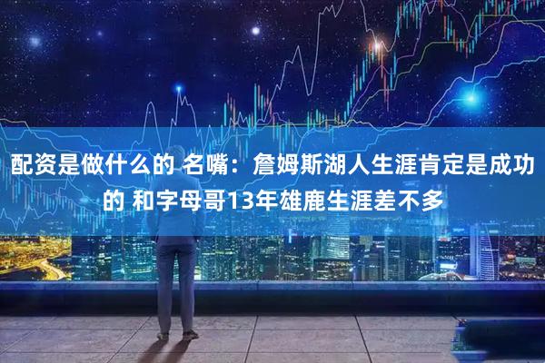 配资是做什么的 名嘴：詹姆斯湖人生涯肯定是成功的 和字母哥13年雄鹿生涯差不多
