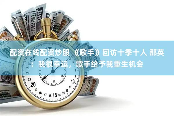 配资在线配资炒股 《歌手》回访十季十人 那英：我很幸运，歌手给予我重生机会