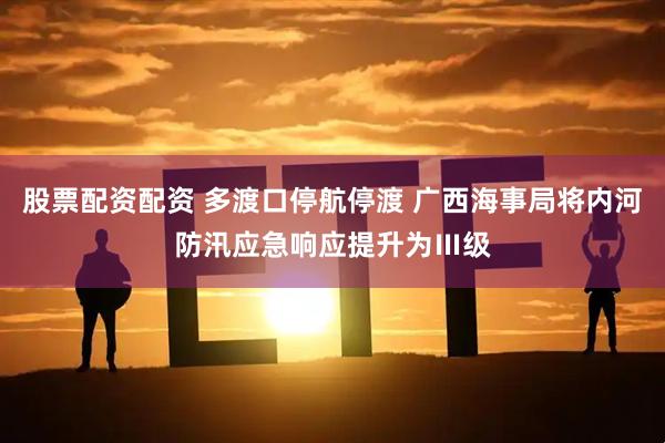 股票配资配资 多渡口停航停渡 广西海事局将内河防汛应急响应提升为Ⅲ级