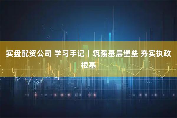实盘配资公司 学习手记｜筑强基层堡垒 夯实执政根基
