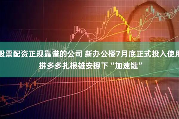 股票配资正规靠谱的公司 新办公楼7月底正式投入使用 拼多多扎根雄安摁下“加速键”